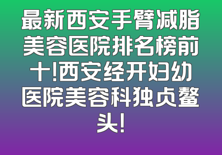 最新西安手臂减脂美容医院排名榜前十！西安经开妇幼医院美容科独占鳌头！