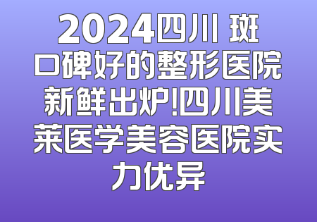 2024四川袪斑口碑好的整形医院新鲜出炉！四川美莱医学美容医院实力优异