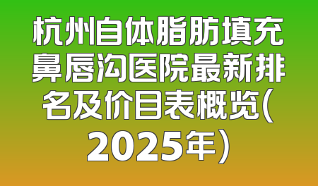 杭州自体脂肪填充鼻唇沟医院最新排名及价目表概览（2025年）