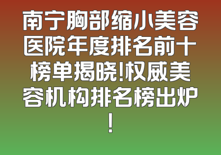 南宁胸部缩小美容医院年度排名前十榜单揭晓！权威美容机构排名榜出炉！