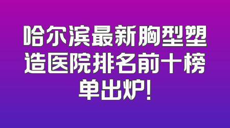 哈尔滨最新胸型塑造医院排名前十榜单出炉！