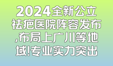 2024全新公立祛疤医院阵容发布，布局上广川等地域！专业实力突出