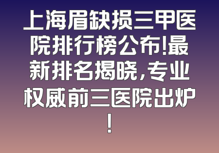 上海眉缺损三甲医院排行榜公布！最新排名揭晓，专业权威前三医院出炉！