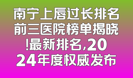 南宁上唇过长排名前三医院榜单揭晓！最新排名，2024年度权威发布