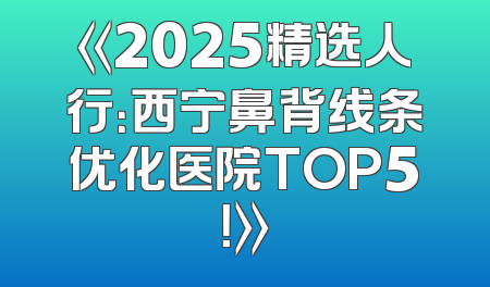 《2025精选人行：西宁鼻背线条优化医院TOP5！》