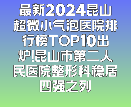 最新2024昆山超微小气泡医院排行榜TOP10出炉！昆山市第二人民医院整形科稳居四强之列