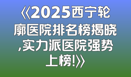 《2025西宁轮廓医院排名榜揭晓，实力派医院强势上榜！》