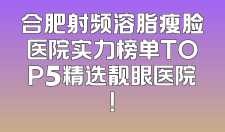 合肥射频溶脂瘦脸医院实力榜单TOP5精选靓眼医院！