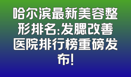 哈尔滨最新美容整形排名：发腮改善医院排行榜重磅发布！