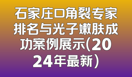 石家庄口角裂专家排名与光子嫩肤成功案例展示（2024年最新）