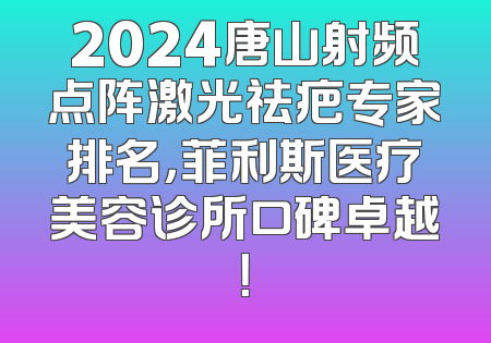 2024唐山射频点阵激光祛疤专家排名，菲利斯医疗美容诊所口碑卓越！