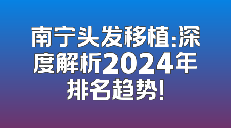 南宁头发移植：深度解析2024年排名趋势！