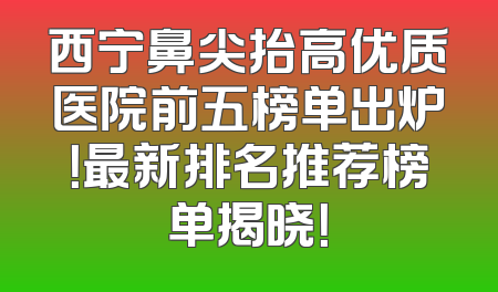 西宁鼻尖抬高优质医院前五榜单出炉！最新排名推荐榜单揭晓！