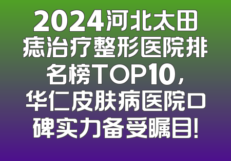 2024河北太田痣治疗整形医院排名榜TOP10，华仁皮肤病医院口碑实力备受瞩目！