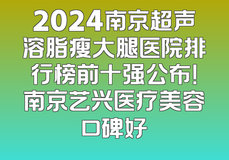 2024南京超声溶脂瘦大腿医院排行榜前十强公布！南京艺兴医疗美容口碑好