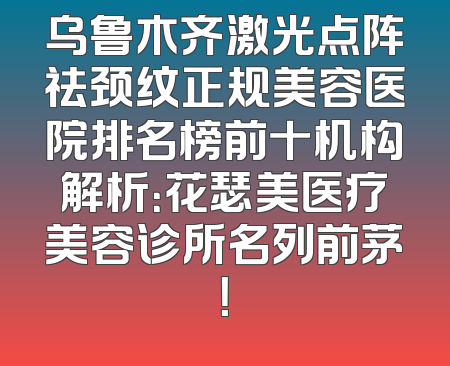 乌鲁木齐激光点阵祛颈纹正规美容医院排名榜前十机构解析：花瑟美医疗美容诊所名列前茅！