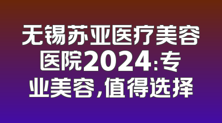 无锡苏亚医疗美容医院2024：专业美容，值得选择