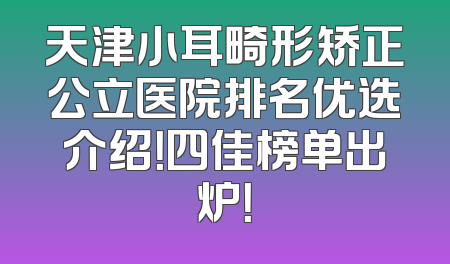 天津小耳畸形矫正公立医院排名优选介绍！四佳榜单出炉！