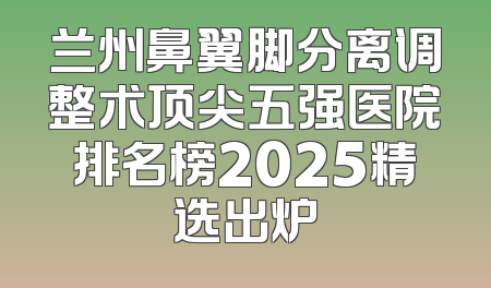 兰州鼻翼脚分离调整术顶尖五强医院排名榜2025精选出炉