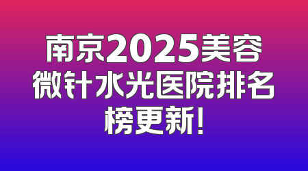 南京2025美容微针水光医院排名榜更新！