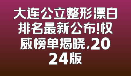 大连公立整形漂白排名最新公布！权威榜单揭晓，2024版