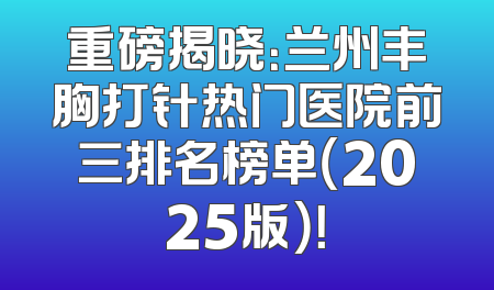 重磅揭晓：兰州丰胸打针热门医院前三排名榜单（2025版）！