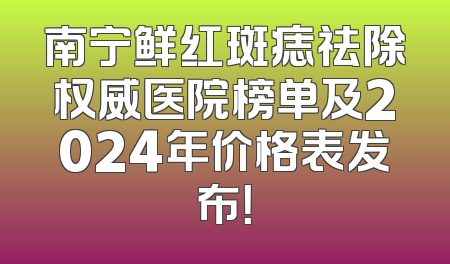 南宁鲜红斑痣祛除权威医院榜单及2024年价格表发布！