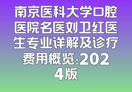 南京医科大学口腔医院名医刘卫红医生专业详解及诊疗费用概览：2024版