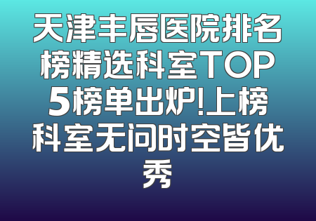 天津丰唇医院排名榜精选科室TOP5榜单出炉！上榜科室无问时空皆优秀