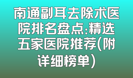 南通副耳去除术医院排名盘点：精选五家医院推荐（附详细榜单）