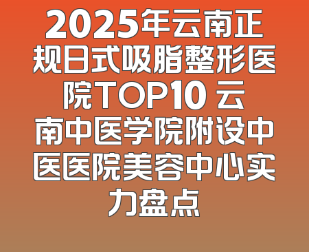 2025年云南正规日式吸脂整形医院TOP10 云南中医学院附设中医医院美容中心实力盘点