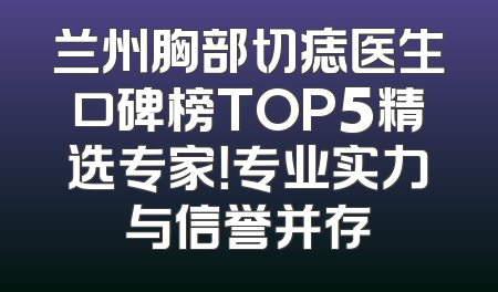 兰州胸部切痣医生口碑榜TOP5精选专家！专业实力与信誉并存