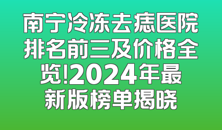 南宁冷冻去痣医院排名前三及价格全览！2024年最新版榜单揭晓