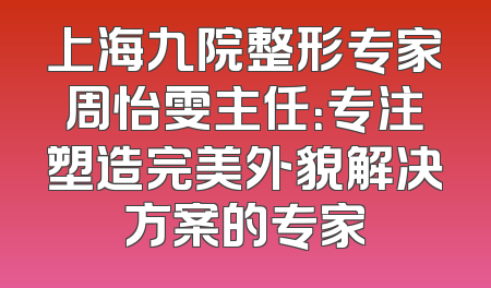 上海九院整形专家周怡雯主任：专注塑造完美外貌解决方案的专家