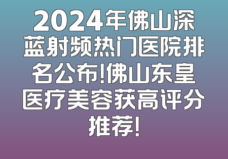 2024年佛山深蓝射频热门医院排名公布！佛山东皇医疗美容获高评分推荐！