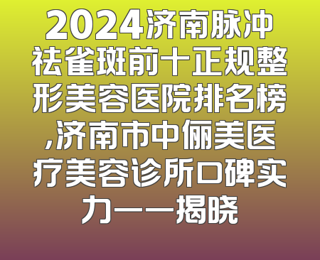 2024济南脉冲祛雀斑前十正规整形美容医院排名榜，济南市中俪美医疗美容诊所口碑实力一一揭晓
