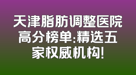 天津脂肪调整医院高分榜单：精选五家权威机构！