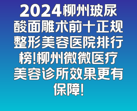 2024柳州玻尿酸面雕术前十正规整形美容医院排行榜！柳州微微医疗美容诊所效果更有保障！