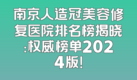 南京人造冠美容修复医院排名榜揭晓：权威榜单2024版！
