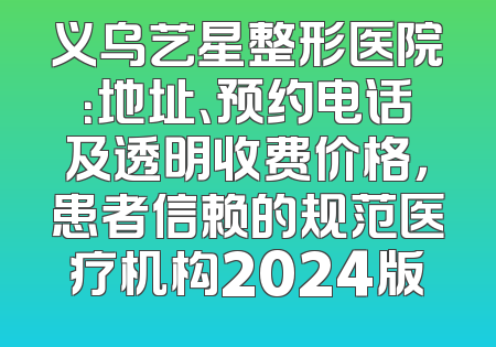 义乌艺星整形医院：地址、预约电话及透明收费价格，患者信赖的规范医疗机构2024版