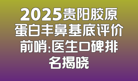 2025贵阳胶原蛋白丰鼻基底评价前哨：医生口碑排名揭晓