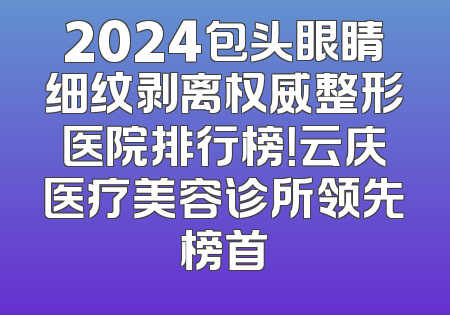 2024包头眼睛细纹剥离权威整形医院排行榜！云庆医疗美容诊所领先榜首