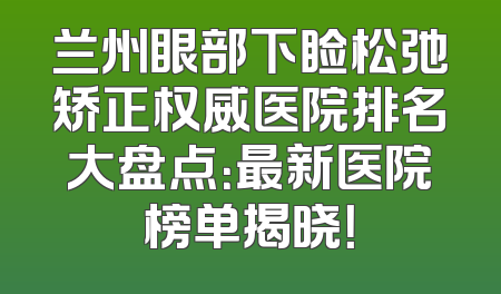 兰州眼部下睑松弛矫正权威医院排名大盘点：最新医院榜单揭晓！
