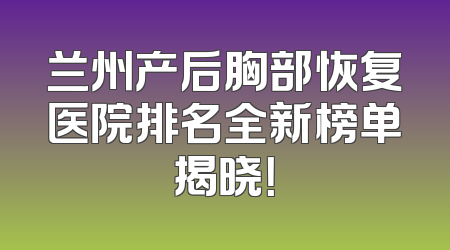 兰州产后胸部恢复医院排名全新榜单揭晓！