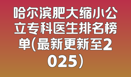 哈尔滨肥大缩小公立专科医生排名榜单（最新更新至2025）