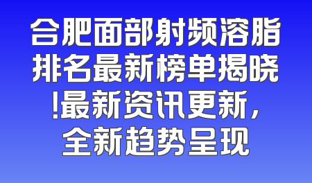 合肥面部射频溶脂排名最新榜单揭晓！最新资讯更新，全新趋势呈现
