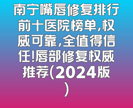 南宁嘴唇修复排行前十医院榜单，权威可靠，全值得信任！唇部修复权威推荐（2024版）