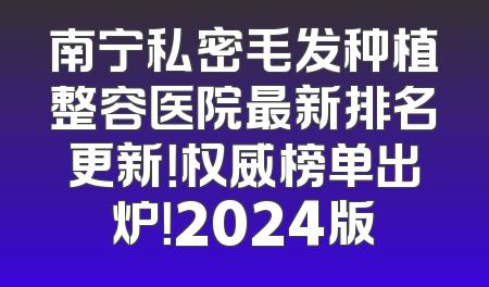 南宁私密毛发种植整容医院最新排名更新！权威榜单出炉！2024版