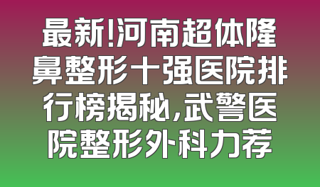 最新！河南超体隆鼻整形十强医院排行榜揭秘，武警医院整形外科力荐