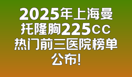 2025年上海曼托隆胸225cc热门前三医院榜单公布！